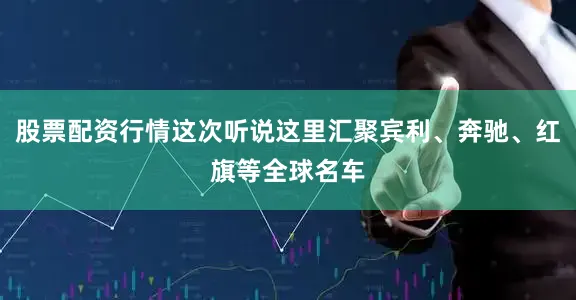 股票配资行情这次听说这里汇聚宾利、奔驰、红旗等全球名车