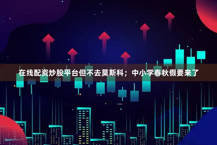 在线配资炒股平台但不去莫斯科；中小学春秋假要来了
