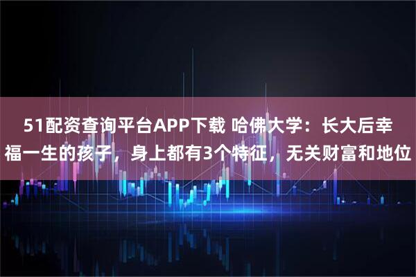 51配资查询平台APP下载 哈佛大学:长大后幸福一生的孩子,身上都有3个特征,无关财富和地位