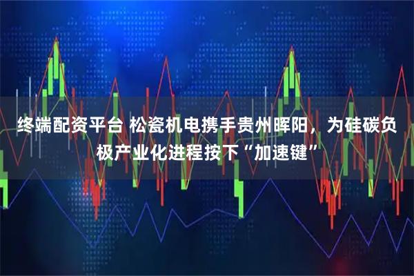 终端配资平台 松瓷机电携手贵州晖阳，为硅碳负极产业化进程按下“加速键”