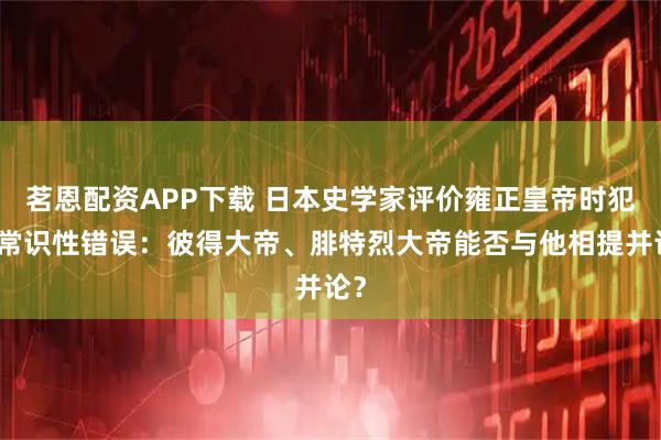 茗恩配资APP下载 日本史学家评价雍正皇帝时犯了常识性错误:彼得大帝、腓特烈大帝能否与他相提并论?