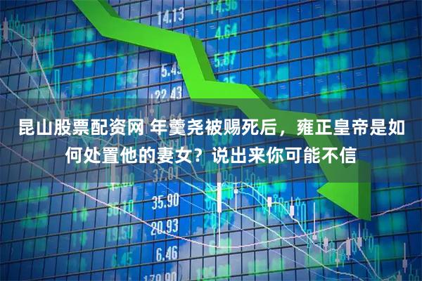 昆山股票配资网 年羹尧被赐死后，雍正皇帝是如何处置他的妻女？说出来你可能不信