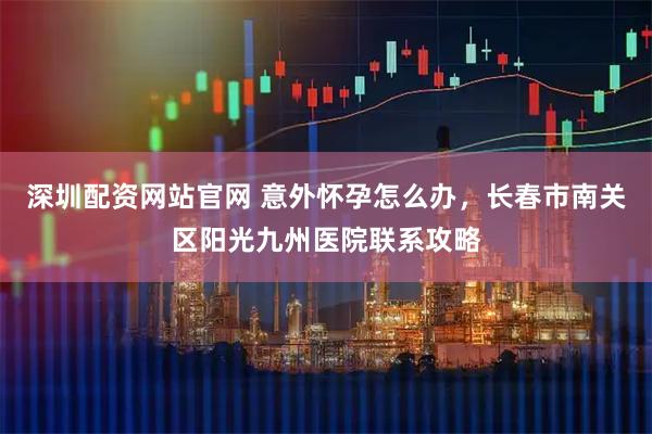 深圳配资网站官网 意外怀孕怎么办，长春市南关区阳光九州医院联系攻略