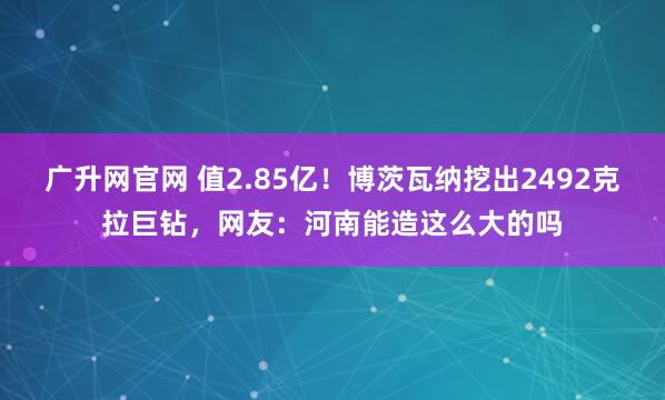 广升网官网 值2.85亿！博茨瓦纳挖出2492克拉巨钻，网友：河南能造这么大的吗