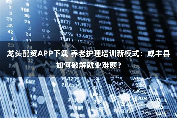 龙头配资APP下载 养老护理培训新模式:咸丰县如何破解就业难题?