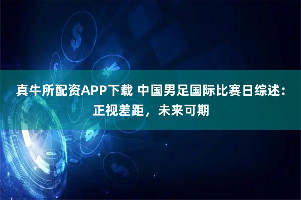 真牛所配资APP下载 中国男足国际比赛日综述：正视差距，未来可期