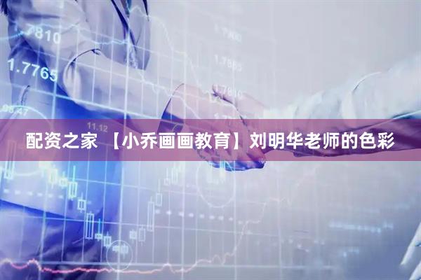 配资之家 【小乔画画教育】刘明华老师的色彩