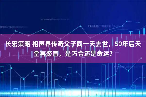 长宏策略 相声界传奇父子同一天去世，50年后天堂再聚首，是巧合还是命运？