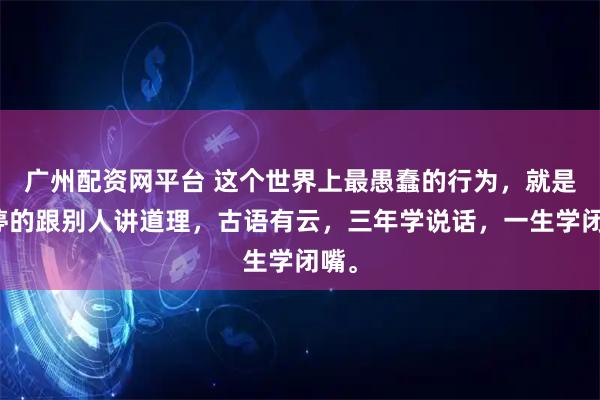 广州配资网平台 这个世界上最愚蠢的行为，就是不停的跟别人讲道理，古语有云，三年学说话，一生学闭嘴。