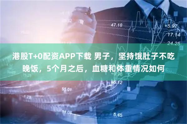 港股T+0配资APP下载 男子，坚持饿肚子不吃晚饭，5个月之后，血糖和体重情况如何