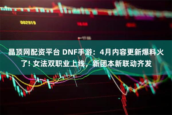 晶顶网配资平台 DNF手游：4月内容更新爆料火了! 女法双职业上线，新团本新联动齐发