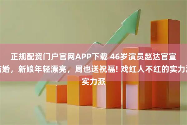 正规配资门户官网APP下载 46岁演员赵达官宣结婚，新娘年轻漂亮，周也送祝福! 戏红人不红的实力派