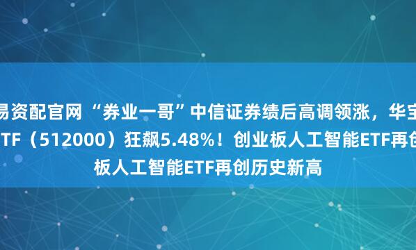 易资配官网 “券业一哥”中信证券绩后高调领涨，华宝基金券商ETF（512000）狂飙5.48%！创业板人工智能ETF再创历史新高