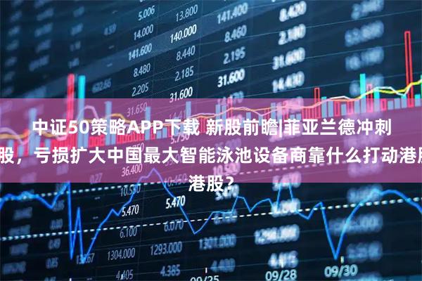 中证50策略APP下载 新股前瞻|菲亚兰德冲刺港股，亏损扩大中国最大智能泳池设备商靠什么打动港股？