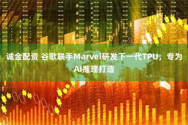 诚金配资 谷歌联手Marvel研发下一代TPU，专为AI推理打造