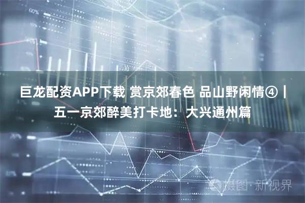 巨龙配资APP下载 赏京郊春色 品山野闲情④｜五一京郊醉美打卡地：大兴通州篇