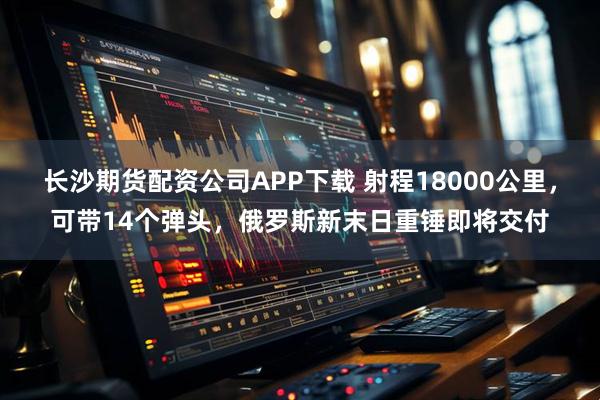 长沙期货配资公司APP下载 射程18000公里，可带14个弹头，俄罗斯新末日重锤即将交付