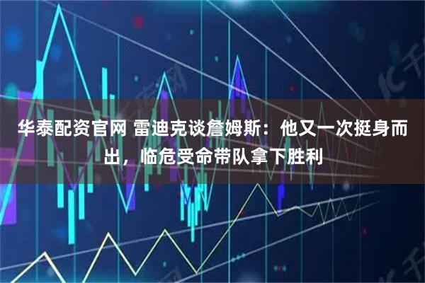 华泰配资官网 雷迪克谈詹姆斯：他又一次挺身而出，临危受命带队拿下胜利