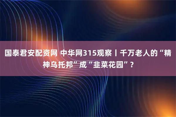 国泰君安配资网 中华网315观察丨千万老人的“精神乌托邦”成“韭菜花园”？