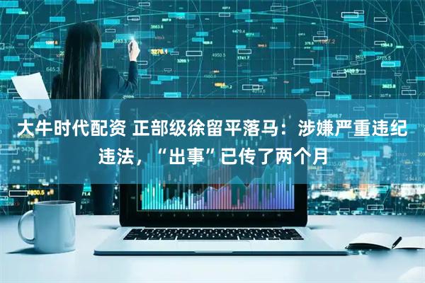 大牛时代配资 正部级徐留平落马：涉嫌严重违纪违法，“出事”已传了两个月