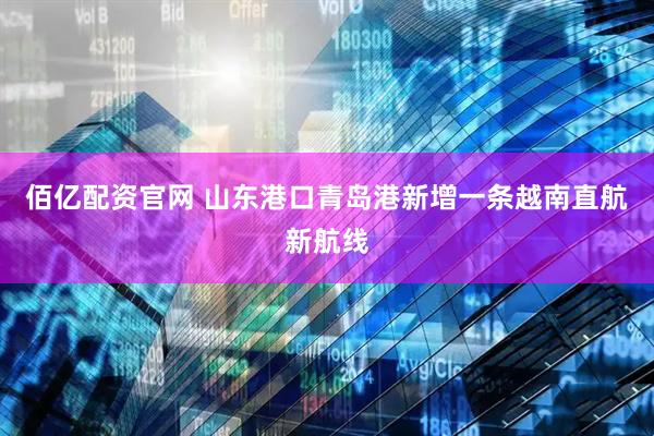 佰亿配资官网 山东港口青岛港新增一条越南直航新航线