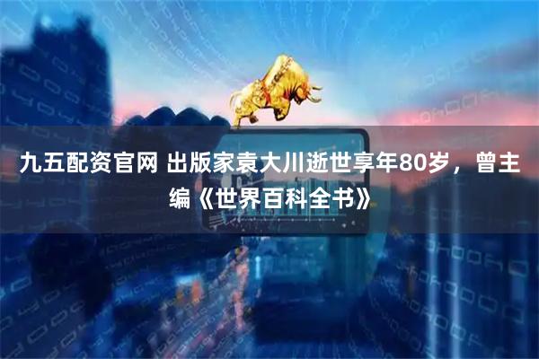 九五配资官网 出版家袁大川逝世享年80岁，曾主编《世界百科全书》