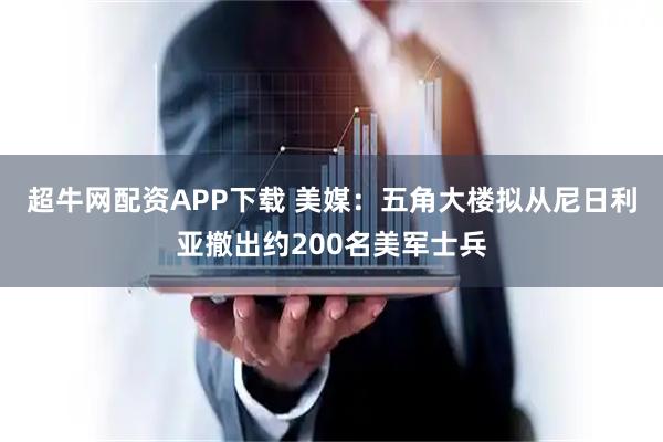 超牛网配资APP下载 美媒：五角大楼拟从尼日利亚撤出约200名美军士兵