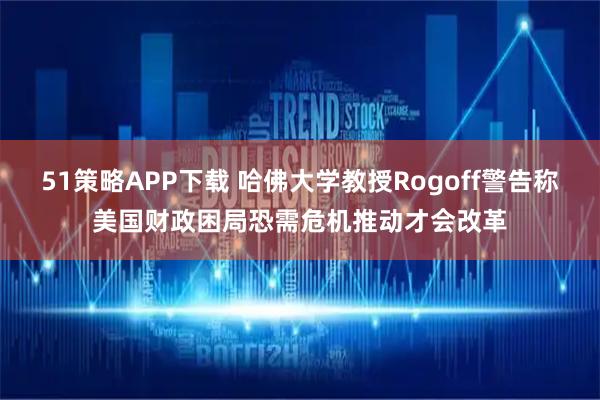 51策略APP下载 哈佛大学教授Rogoff警告称美国财政困局恐需危机推动才会改革