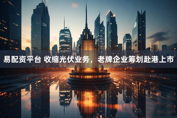 易配资平台 收缩光伏业务，老牌企业筹划赴港上市
