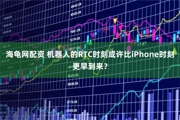海龟网配资 机器人的RTC时刻或许比iPhone时刻更早到来？