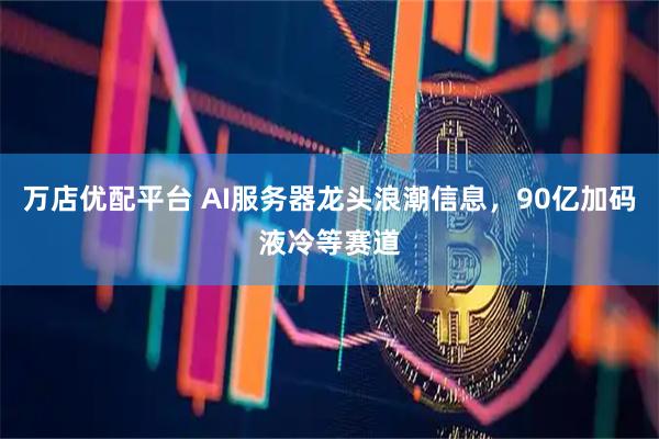万店优配平台 AI服务器龙头浪潮信息，90亿加码液冷等赛道