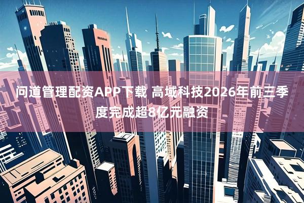 问道管理配资APP下载 高域科技2026年前三季度完成超8亿元融资